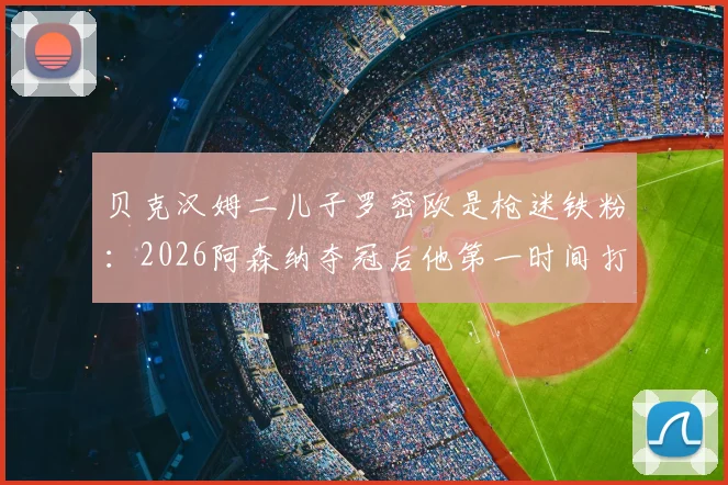 贝克汉姆二儿子罗密欧是枪迷铁粉：2026阿森纳夺冠后他第一时间打电话提醒老爸，附球星子女球迷趣闻