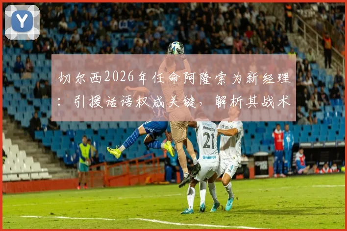 切尔西2026年任命阿隆索为新经理:引援话语权成关键,解析其战术风格与球队重建挑战