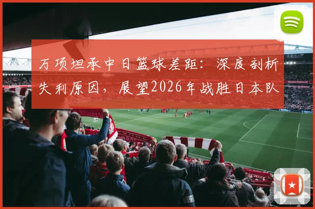 万项坦承中日篮球差距：深度剖析失利原因，展望2026年战胜日本队的路径与方法