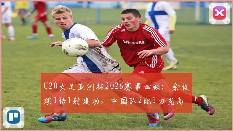 U20女足亚洲杯2026赛事回顾:余佳琪1传1射建功,中国队2比1力克乌兹别克斯坦挺进半决赛