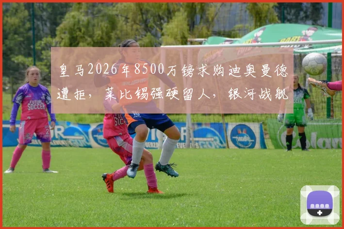 皇马2026年8500万镑求购迪奥曼德遭拒，莱比锡强硬留人，银河战舰中卫引援遇阻，替代目标浮现