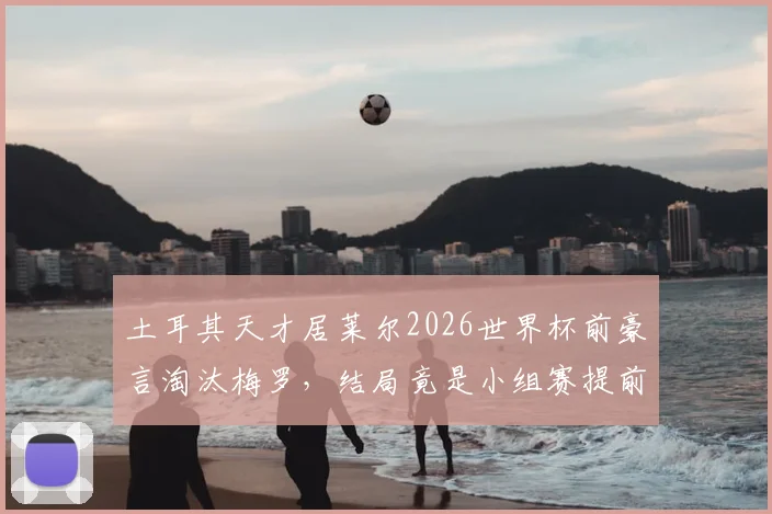 土耳其天才居莱尔2026世界杯前豪言淘汰梅罗，结局竟是小组赛提前出局引热议