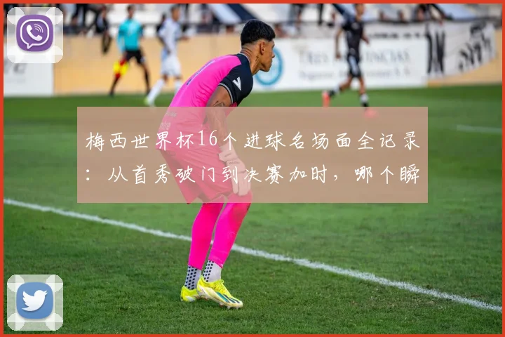 梅西世界杯16个进球名场面全记录：从首秀破门到决赛加时，哪个瞬间让你热泪盈眶？