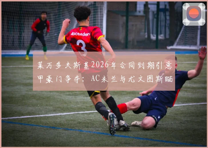 莱万多夫斯基2026年合同到期引意甲豪门争夺：AC米兰与尤文图斯瞄准免签机会，巴萨是否放手？