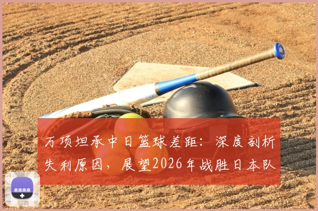 万项坦承中日篮球差距：深度剖析失利原因，展望2026年战胜日本队的路径与方法