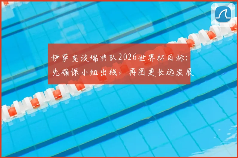 伊萨克谈瑞典队2026世界杯目标:先确保小组出线,再图更长远发展,球队实力与前景深度分析