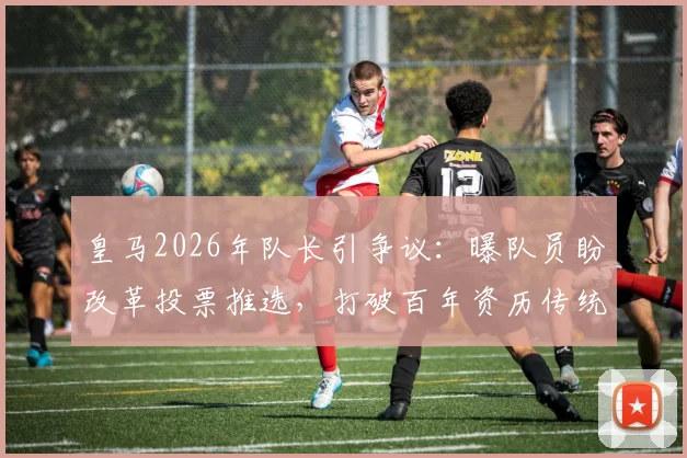 皇马2026年队长引争议：曝队员盼改革投票推选，打破百年资历传统，纳乔之后谁是继任者？