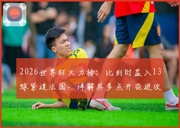2026世界杯火力榜:比利时轰入13球紧追法国,详解其多点开花进攻体系与核心射手数据