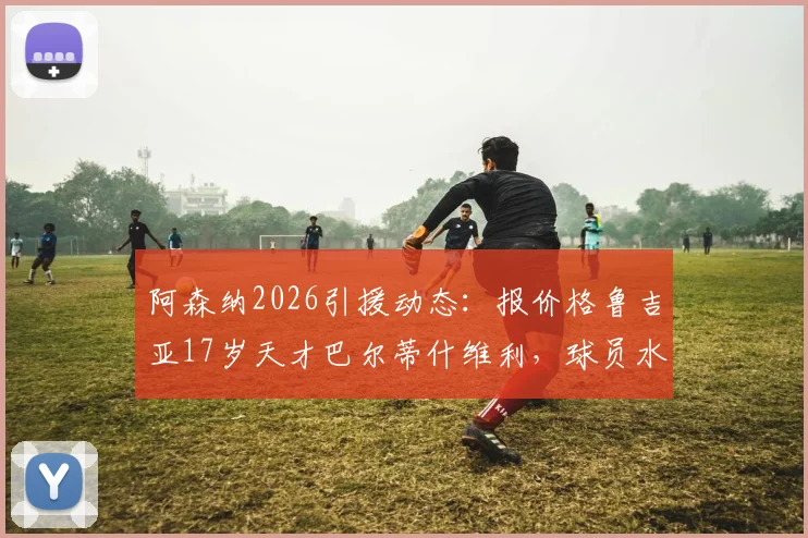 阿森纳2026引援动态:报价格鲁吉亚17岁天才巴尔蒂什维利,球员水平、位置与技术特点全解析