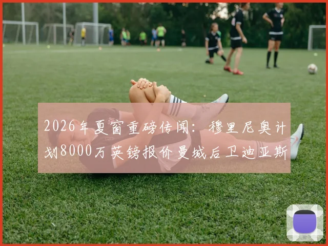 2026年夏窗重磅传闻：穆里尼奥计划8000万英镑报价曼城后卫迪亚斯，转会动态深度追踪
