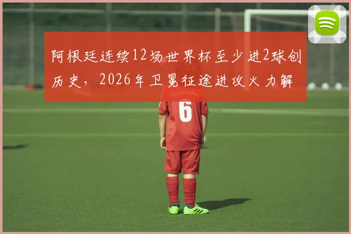 阿根廷连续12场世界杯至少进2球创历史，2026年卫冕征途进攻火力解析
