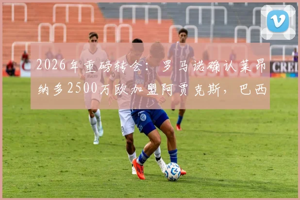 2026年重磅转会:罗马诺确认莱昂纳多2500万欧加盟阿贾克斯,巴西前锋身价及新月出售详情解析