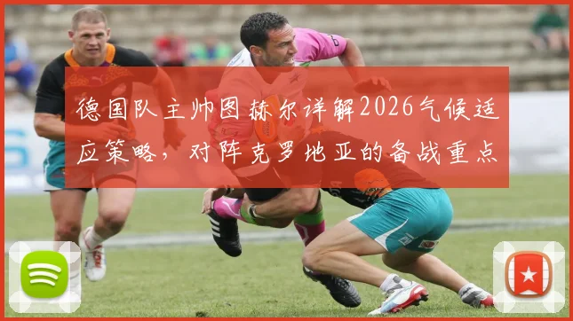 德国队主帅图赫尔详解2026气候适应策略,对阵克罗地亚的备战重点与战术部署全解析