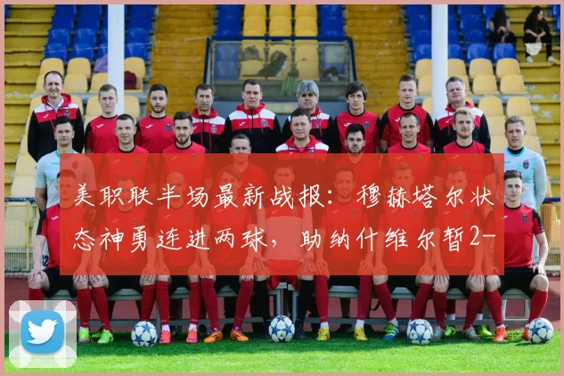 美职联半场最新战报:穆赫塔尔状态神勇连进两球,助纳什维尔暂2-1领先洛杉矶,半场回放与分析