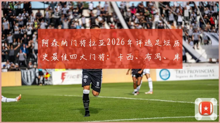 阿森纳门将拉亚2026年评选足坛历史最佳四大门将：卡西、布冯、库尔图瓦与诺伊尔谁更强？附权威标准解读