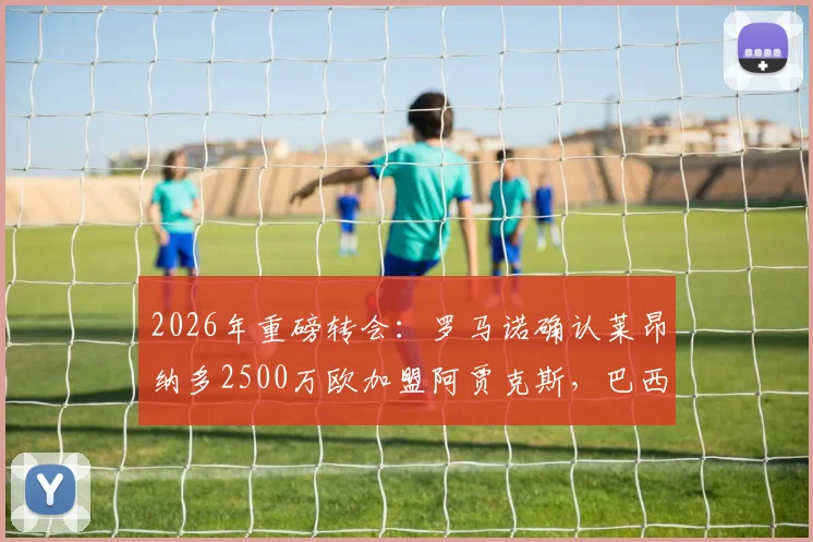 2026年重磅转会：罗马诺确认莱昂纳多2500万欧加盟阿贾克斯，巴西前锋身价及新月出售详情解析