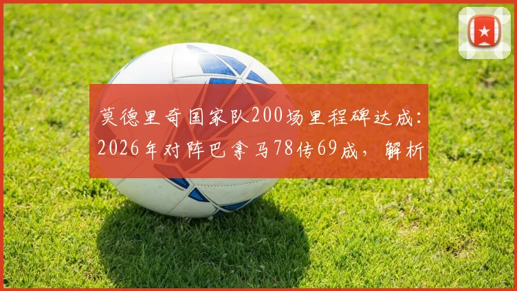 莫德里奇国家队200场里程碑达成:2026年对阵巴拿马78传69成,解析其生涯数据与关键作用