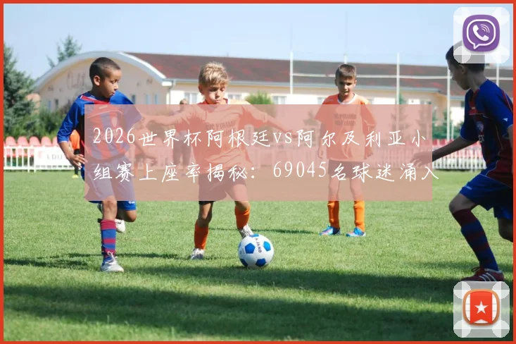 2026世界杯阿根廷vs阿尔及利亚小组赛上座率揭秘：69045名球迷涌入球场，阿根廷足球人气究竟有多高？