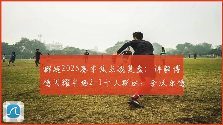 挪超2026赛季焦点战复盘：详解博德闪耀半场2-1十人斯达，舍沃尔德关键破门与战术制胜点