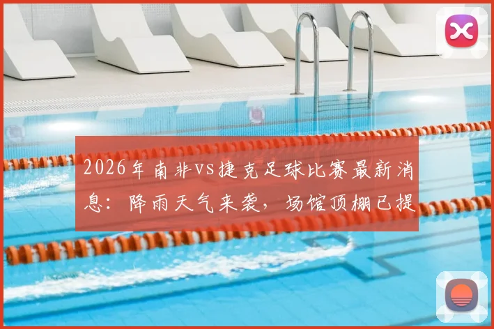 2026年南非vs捷克足球比赛最新消息：降雨天气来袭，场馆顶棚已提前关闭保障赛事进行