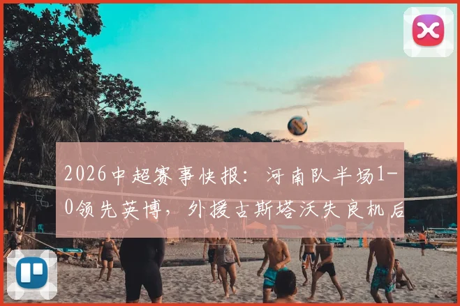 2026中超赛事快报：河南队半场1-0领先英博，外援古斯塔沃失良机后头槌破僵局，附本场精华回顾