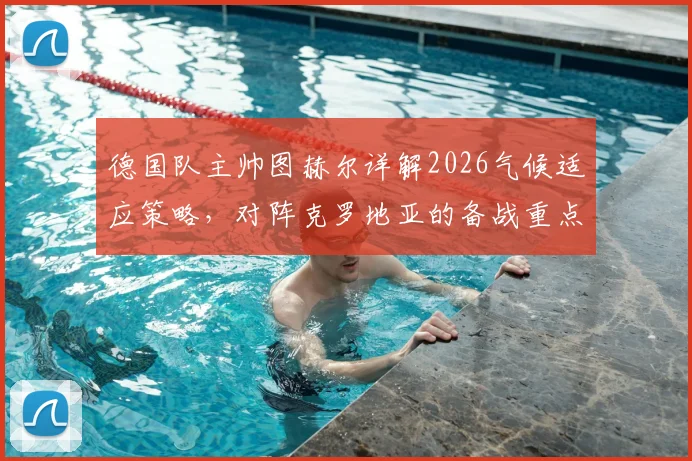 德国队主帅图赫尔详解2026气候适应策略，对阵克罗地亚的备战重点与战术部署全解析