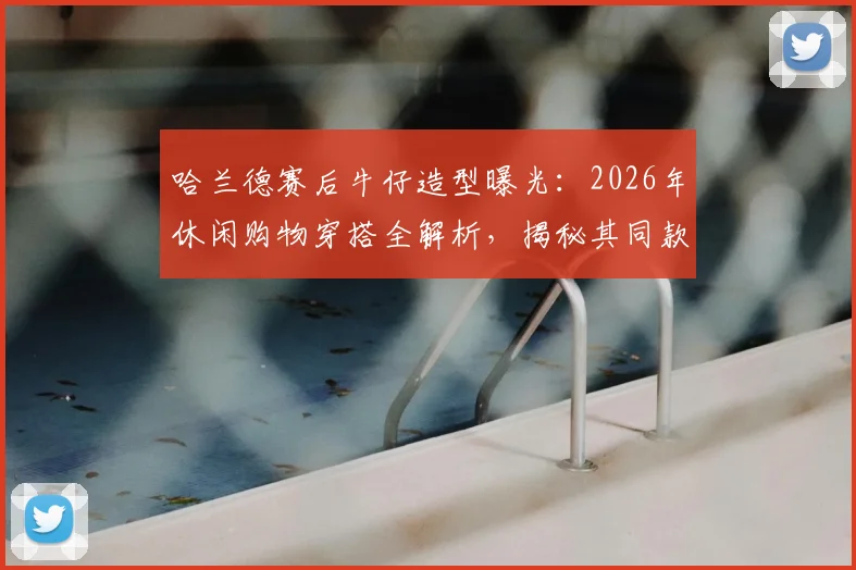哈兰德赛后牛仔造型曝光:2026年休闲购物穿搭全解析,揭秘其同款牛仔外套品牌