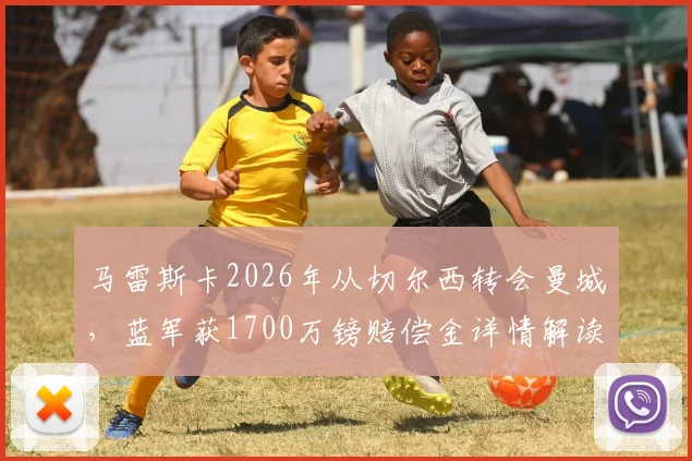 马雷斯卡2026年从切尔西转会曼城，蓝军获1700万镑赔偿金详情解读