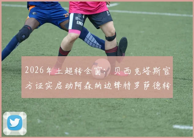 2026年土超转会窗：贝西克塔斯官方证实启动阿森纳边锋特罗萨德转会谈判，最新进展与潜在交易细节一览