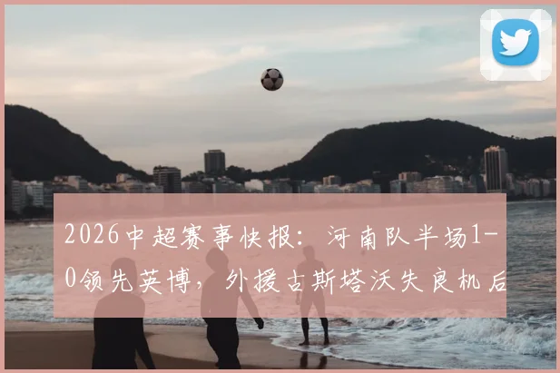 2026中超赛事快报:河南队半场1-0领先英博,外援古斯塔沃失良机后头槌破僵局,附本场精华回顾