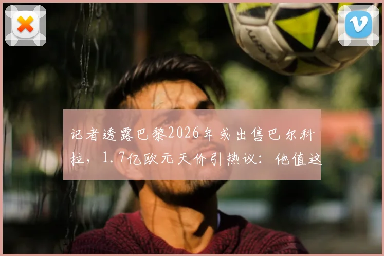 记者透露巴黎2026年或出售巴尔科拉,1.7亿欧元天价引热议:他值这个钱吗?深度分析球员前景