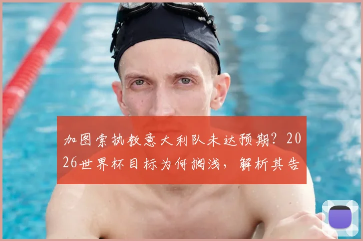 加图索执教意大利队未达预期?2026世界杯目标为何搁浅,解析其告别声明深层含义