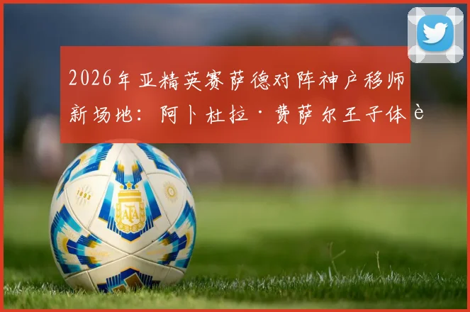 2026年亚精英赛萨德对阵神户移师新场地:阿卜杜拉·费萨尔王子体育场观赛与影响全解析