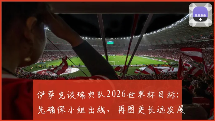 伊萨克谈瑞典队2026世界杯目标：先确保小组出线，再图更长远发展，球队实力与前景深度分析