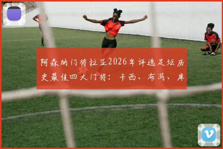 阿森纳门将拉亚2026年评选足坛历史最佳四大门将:卡西、布冯、库尔图瓦与诺伊尔谁更强?附权威标准解读