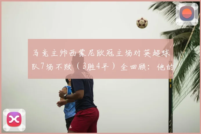 马竞主帅西蒙尼欧冠主场对英超球队7场不败（3胜4平）全回顾：他的战术为何总能克敌？2026赛季纪录能否延续？