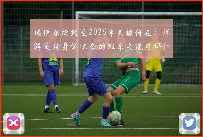 诺伊尔续约至2026年关键何在？详解良好身体状态的维系之道与拜仁的长期信任