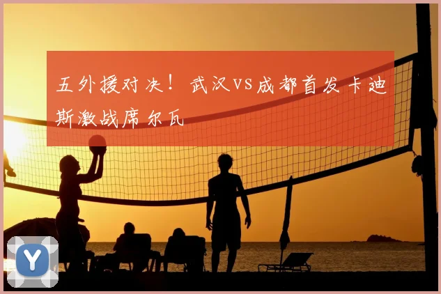 五外援对决！武汉vs成都首发卡迪斯激战席尔瓦