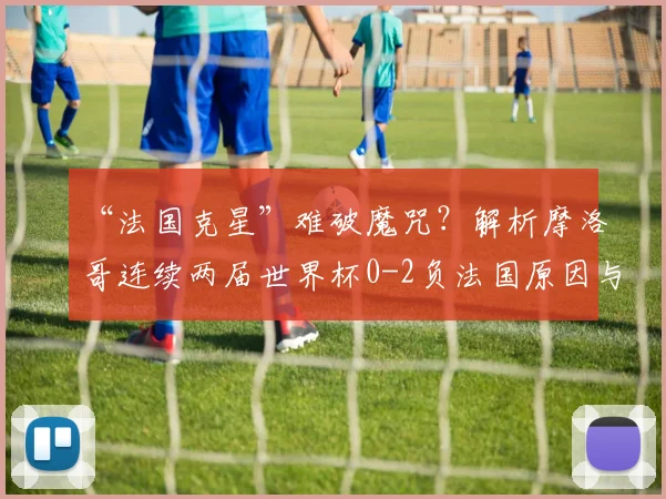“法国克星”难破魔咒？解析摩洛哥连续两届世界杯0-2负法国原因与2026前景