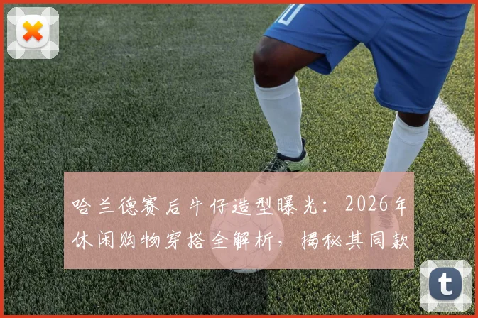 哈兰德赛后牛仔造型曝光：2026年休闲购物穿搭全解析，揭秘其同款牛仔外套品牌