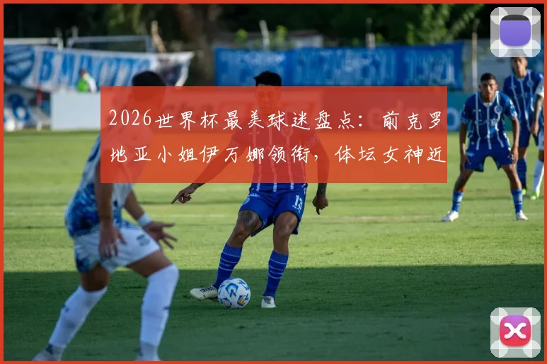2026世界杯最美球迷盘点:前克罗地亚小姐伊万娜领衔,体坛女神近况与性感瞬间一览