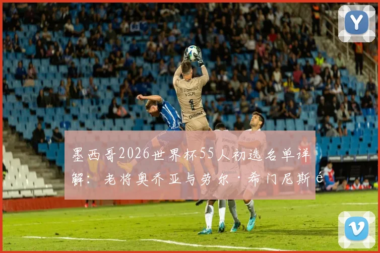 墨西哥2026世界杯55人初选名单详解:老将奥乔亚与劳尔·希门尼斯领衔,新生代球员谁能最终入围?