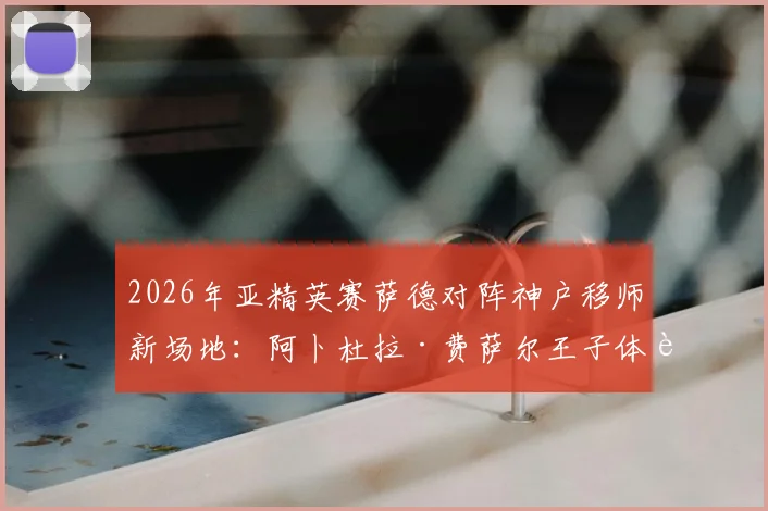 2026年亚精英赛萨德对阵神户移师新场地：阿卜杜拉·费萨尔王子体育场观赛与影响全解析