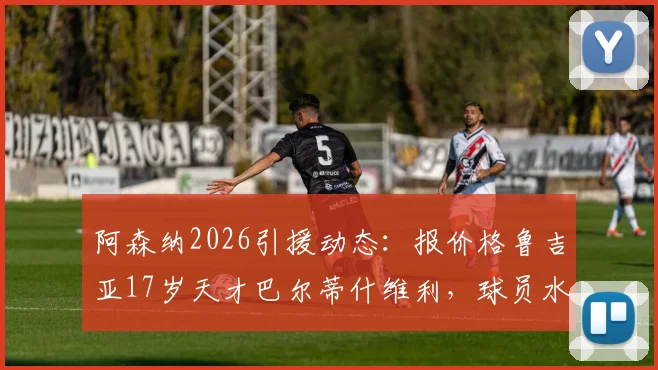阿森纳2026引援动态：报价格鲁吉亚17岁天才巴尔蒂什维利，球员水平、位置与技术特点全解析