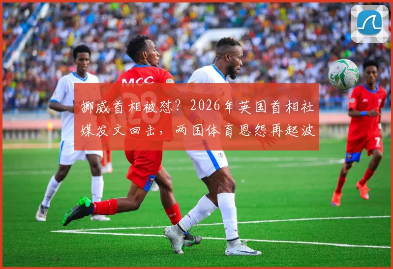 挪威首相被怼？2026年英国首相社媒发文回击，两国体育恩怨再起波澜！