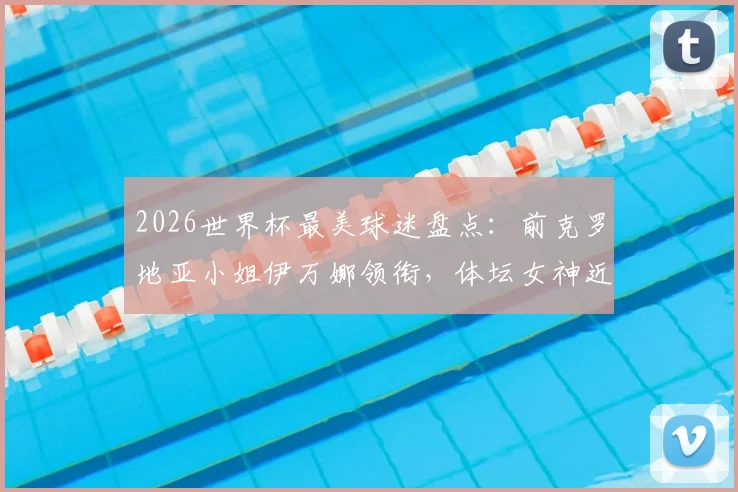 2026世界杯最美球迷盘点：前克罗地亚小姐伊万娜领衔，体坛女神近况与性感瞬间一览