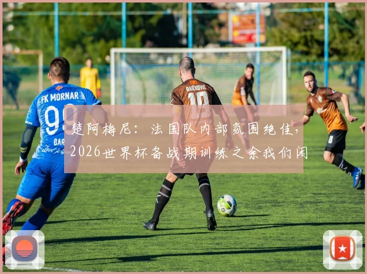 楚阿梅尼：法国队内部氛围绝佳，2026世界杯备战期训练之余我们闲聊放松