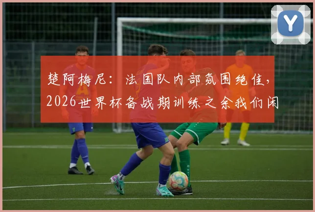 楚阿梅尼：法国队内部氛围绝佳，2026世界杯备战期训练之余我们闲聊放松