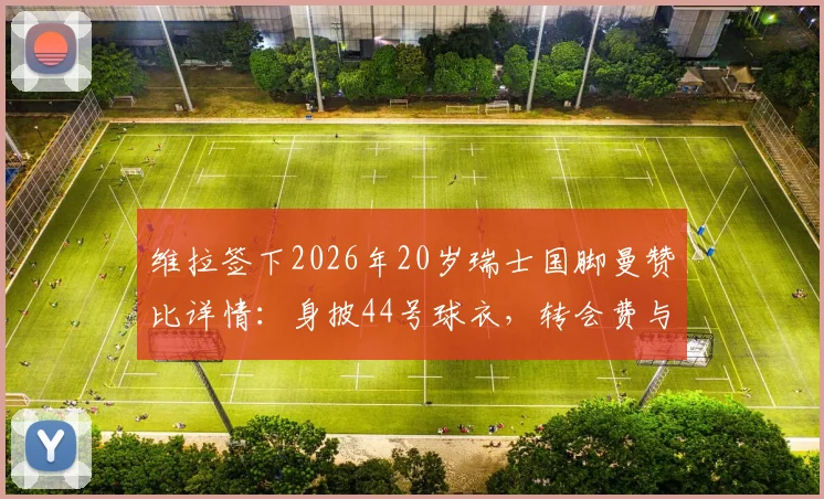维拉签下2026年20岁瑞士国脚曼赞比详情：身披44号球衣，转会费与合同年限深度解读