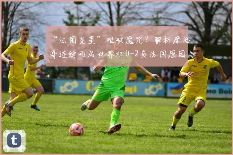 “法国克星”难破魔咒？解析摩洛哥连续两届世界杯0-2负法国原因与2026前景